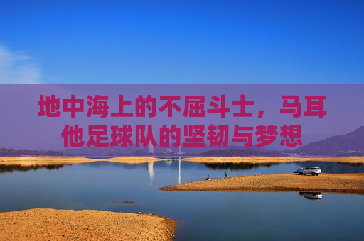 地中海上的不屈斗士，马耳他足球队的坚韧与梦想