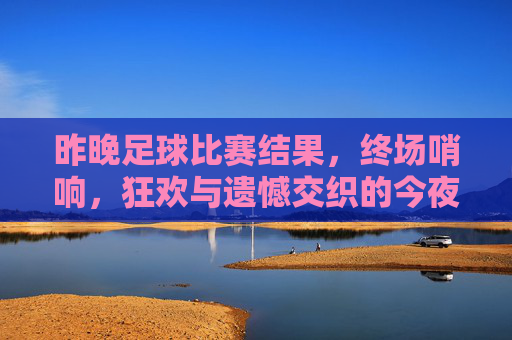 昨晚足球比赛结果，终场哨响，狂欢与遗憾交织的今夜