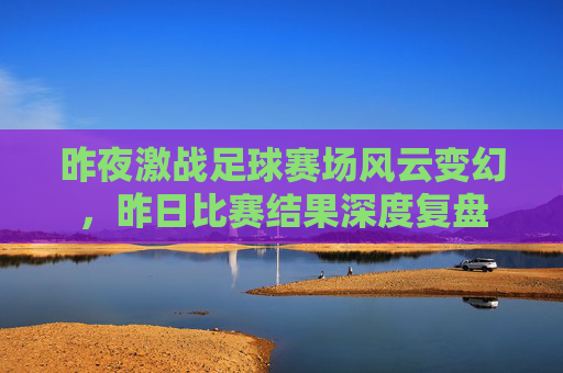 昨夜激战足球赛场风云变幻，昨日比赛结果深度复盘