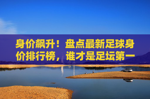 身价飙升！盘点最新足球身价排行榜，谁才是足坛第一人？