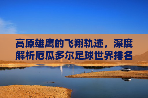 高原雄鹰的飞翔轨迹,深度解析厄瓜多尔足球世界排名与未来展望