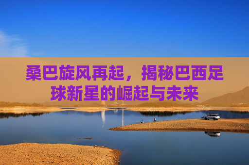 桑巴旋风再起,揭秘巴西足球新星的崛起与未来