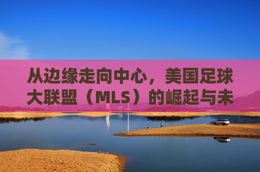 从边缘走向中心,美国足球大联盟(MLS)的崛起与未来