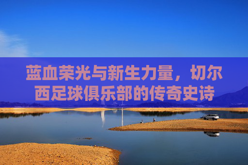 蓝血荣光与新生力量,切尔西足球俱乐部的传奇史诗