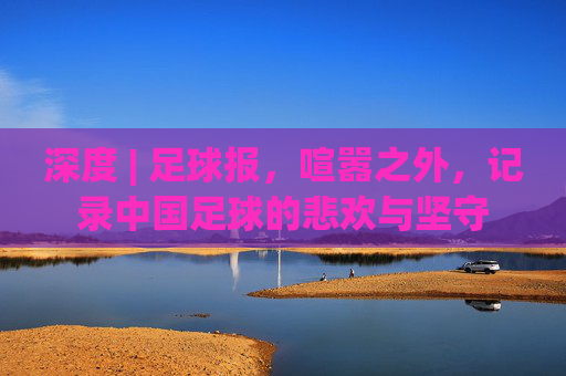 深度 | 足球报,喧嚣之外,记录中国足球的悲欢与坚守