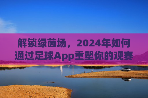解锁绿茵场,2024年如何通过足球App重塑你的观赛体验