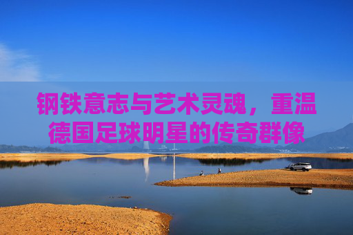 钢铁意志与艺术灵魂,重温德国足球明星的传奇群像