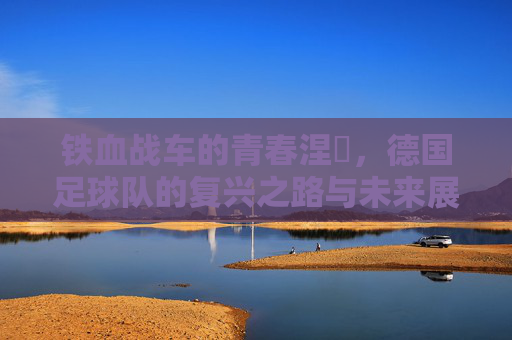 铁血战车的青春涅槃,德国足球队的复兴之路与未来展望