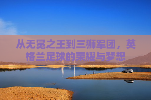 从无冕之王到三狮军团,英格兰足球的荣耀与梦想