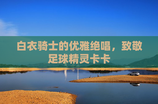 白衣骑士的优雅绝唱,致敬足球精灵卡卡