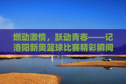 燃动激情，跃动青春——记洛阳新奥篮球比赛精彩瞬间