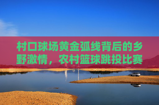 村口球场黄金弧线背后的乡野激情，农村篮球跳投比赛视频赏析