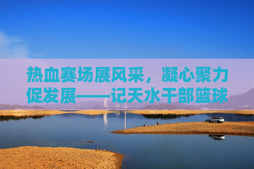 热血赛场展风采,凝心聚力促发展——记天水干部篮球赛