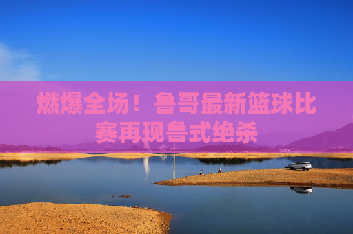 燃爆全场！鲁哥最新篮球比赛再现鲁式绝杀
