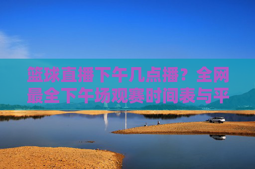 篮球直播下午几点播?全网最全下午场观赛时间表与平台推荐