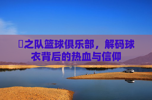 犇之队篮球俱乐部,解码球衣背后的热血与信仰