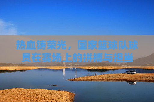 热血铸荣光,国家篮球队球员在赛场上的拼搏与担当