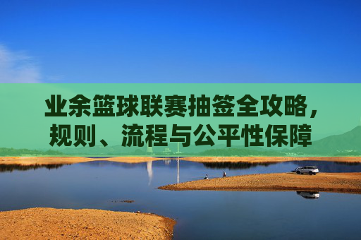 业余篮球联赛抽签全攻略,规则、流程与公平性保障
