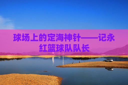 球场上的定海神针——记永红篮球队队长