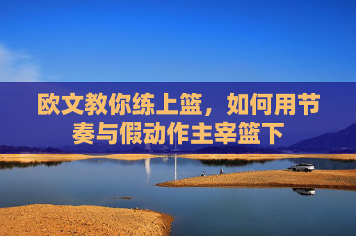 欧文教你练上篮,如何用节奏与假动作主宰篮下