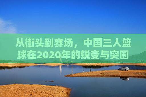 从街头到赛场,中国三人篮球在2020年的蜕变与突围