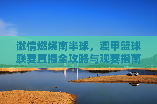 激情燃烧南半球,澳甲篮球联赛直播全攻略与观赛指南