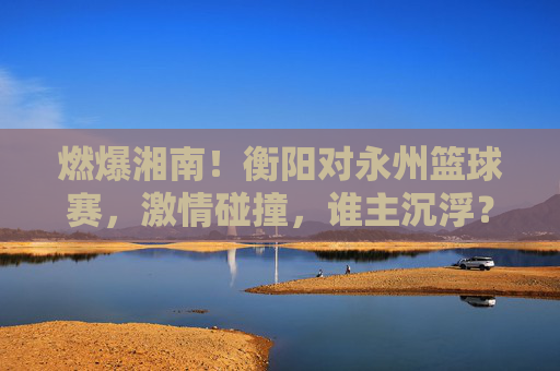 燃爆湘南!衡阳对永州篮球赛,激情碰撞,谁主沉浮?