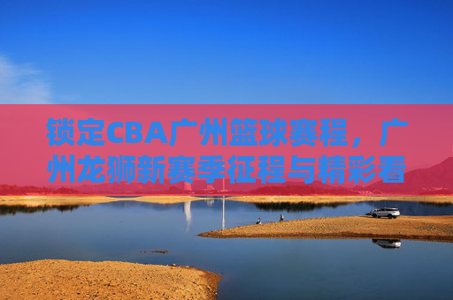 锁定CBA广州篮球赛程,广州龙狮新赛季征程与精彩看点前瞻