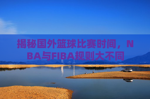 揭秘国外篮球比赛时间,NBA与FIBA规则大不同
