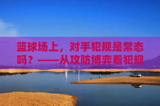 篮球场上,对手犯规是常态吗?——从攻防博弈看犯规的艺术