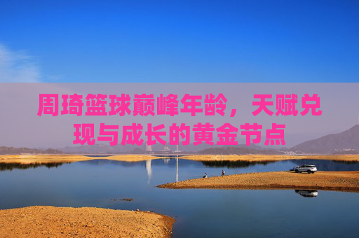 周琦篮球巅峰年龄,天赋兑现与成长的黄金节点