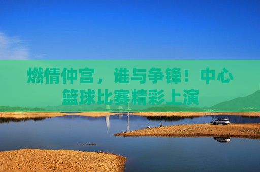燃情仲宫,谁与争锋!中心篮球比赛精彩上演