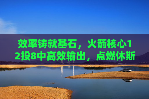 效率铸就基石,火箭核心12投8中高效输出,点燃休斯顿复兴希望