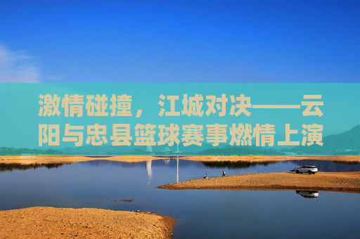 激情碰撞,江城对决——云阳与忠县篮球赛事燃情上演