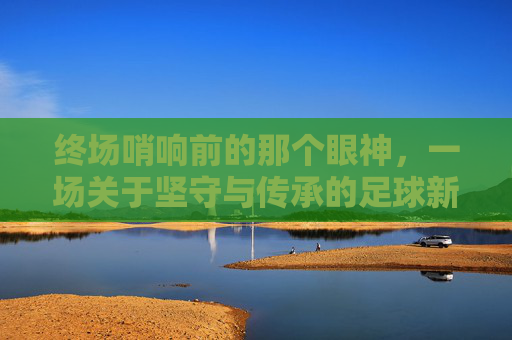 终场哨响前的那个眼神,一场关于坚守与传承的足球新闻特写