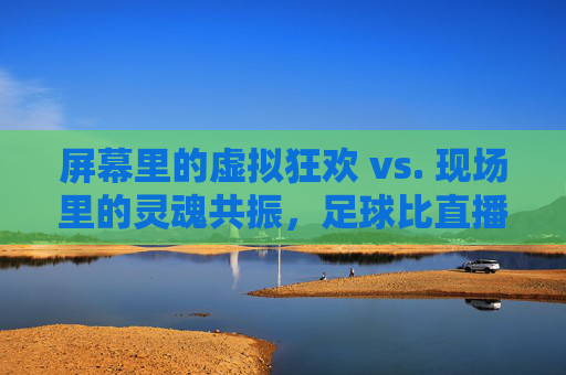 屏幕里的虚拟狂欢 vs. 现场里的灵魂共振,足球比直播更懂你