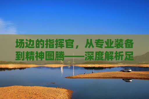 场边的指挥官,从专业装备到精神图腾——深度解析足球教练衣服