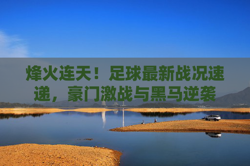 烽火连天!足球最新战况速递,豪门激战与黑马逆袭