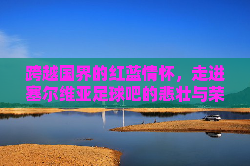 跨越国界的红蓝情怀,走进塞尔维亚足球吧的悲壮与荣耀