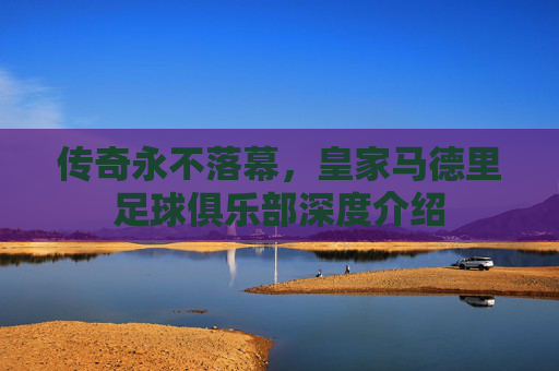 传奇永不落幕,皇家马德里足球俱乐部深度介绍