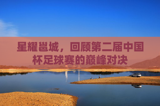 星耀邕城,回顾第二届中国杯足球赛的巅峰对决