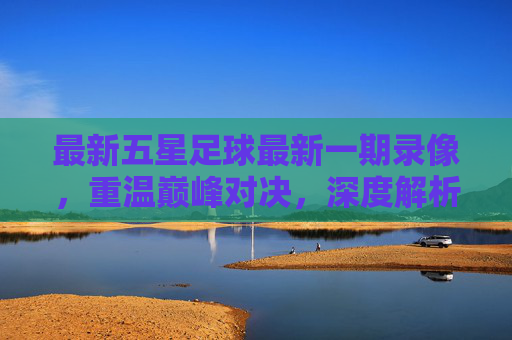 最新五星足球最新一期录像,重温巅峰对决,深度解析战术盛宴