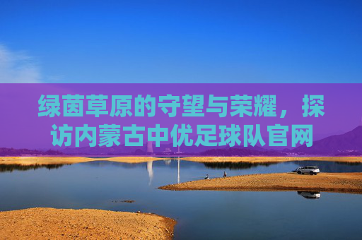 绿茵草原的守望与荣耀，探访内蒙古中优足球队官网
