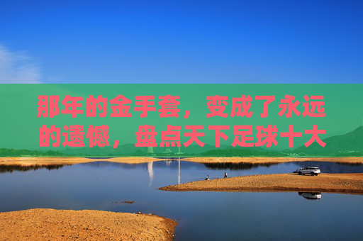那年的金手套,变成了永远的遗憾,盘点天下足球十大门将失误