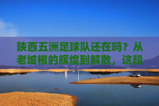 陕西五洲足球队还在吗?从老城根的辉煌到解散,这段往事让人唏嘘