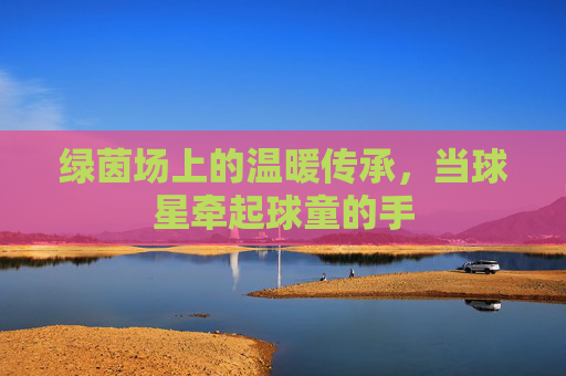 绿茵场上的温暖传承，当球星牵起球童的手