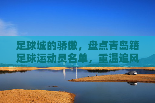 足球城的骄傲，盘点青岛籍足球运动员名单，重温追风少年的传奇岁月