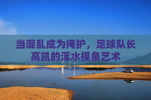 当混乱成为掩护，足球队长高凯的浑水摸鱼艺术