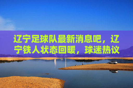 辽宁足球队最新消息吧,辽宁铁人状态回暖,球迷热议重返巅峰之路
