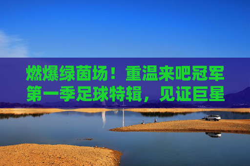 燃爆绿茵场!重温来吧冠军第一季足球特辑,见证巨星与明星的巅峰对决